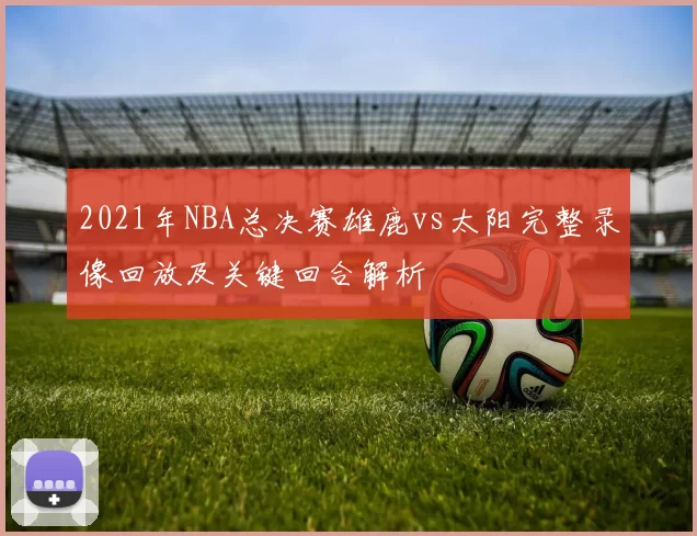 2021年NBA总决赛雄鹿vs太阳完整录像回放及关键回合解析